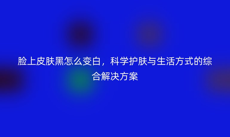脸上皮肤黑怎么变白,科学护肤与生活方式的综合解决方案