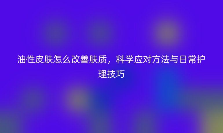 油性皮肤怎么改善肤质,科学应对方法与日常护理技巧