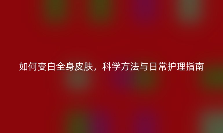 如何变白全身皮肤,科学方法与日常护理指南