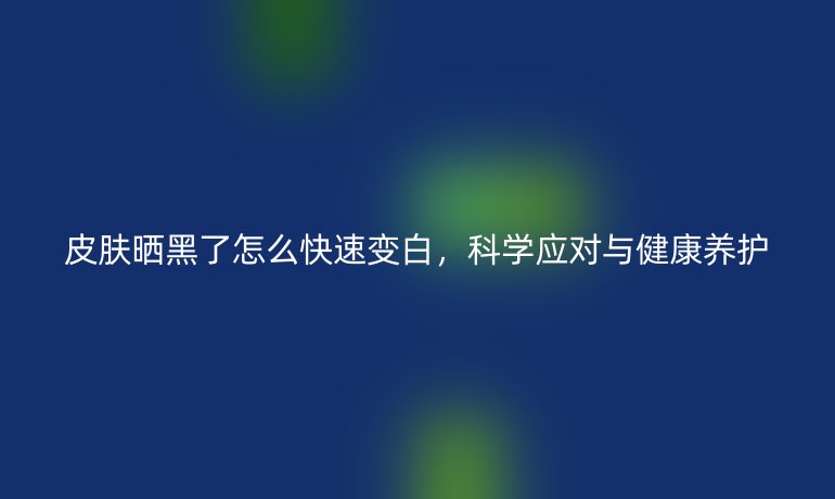 皮肤晒黑了怎么快速变白,科学应对与健康养护