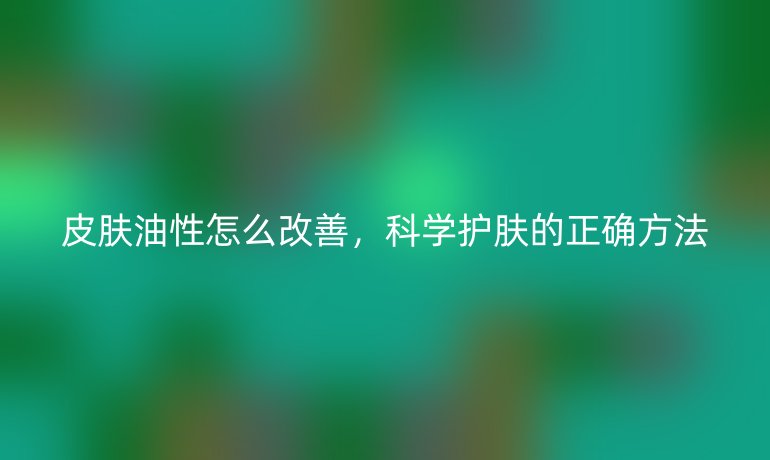 皮肤油性怎么改善,科学护肤的正确方法
