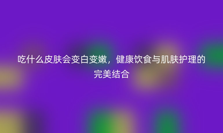 吃什么皮肤会变白变嫩,健康饮食与肌肤护理的完美结合