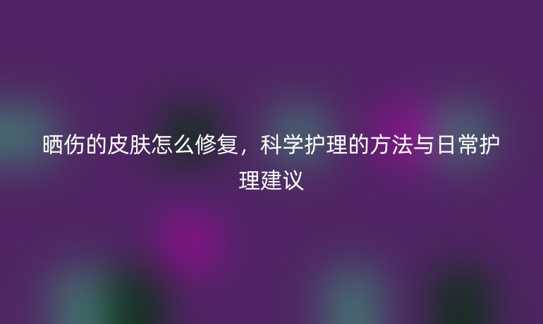 晒伤的皮肤怎么修复,科学护理的方法与日常护理建议