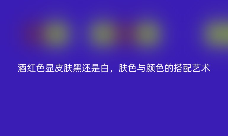 酒红色显皮肤黑还是白,肤色与颜色的搭配艺术
