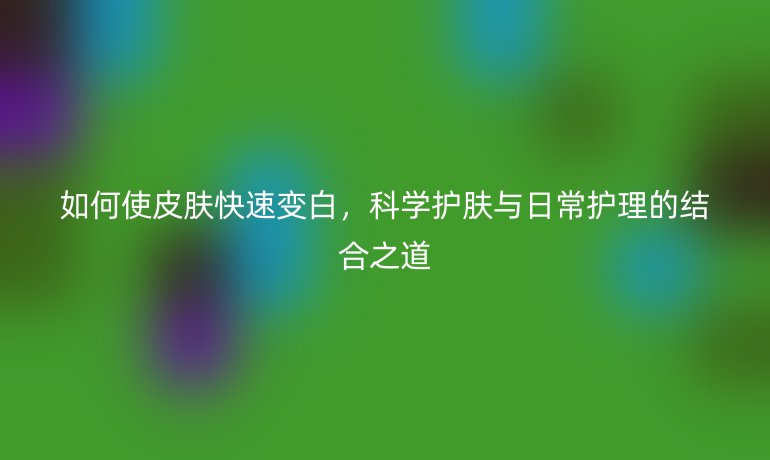 如何使皮肤快速变白,科学护肤与日常护理的结合之道