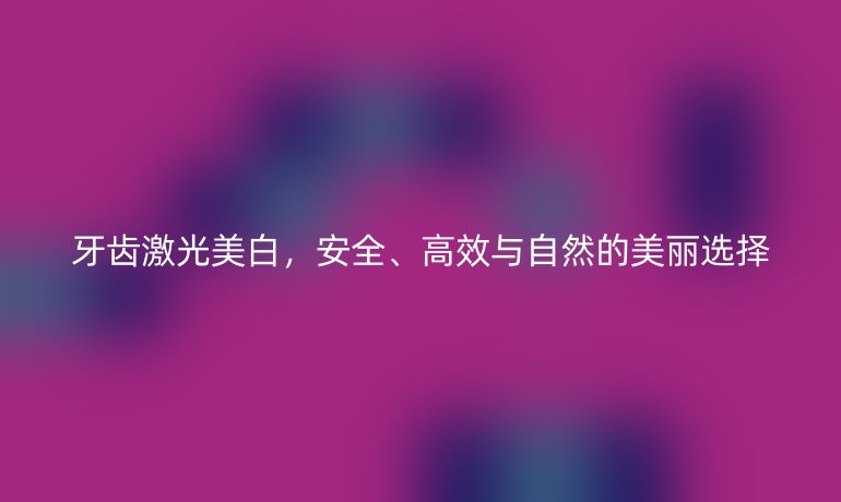 牙齿激光美白，安全、高效与自然的美丽选择