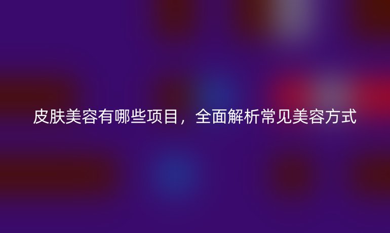 皮肤美容有哪些项目，全面解析常见美容方式