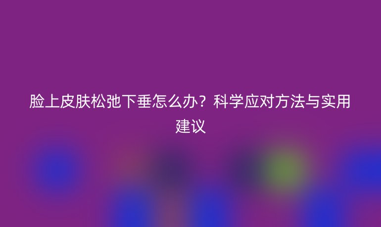 脸上皮肤松弛下垂怎么办？科学应对方法与实用建议