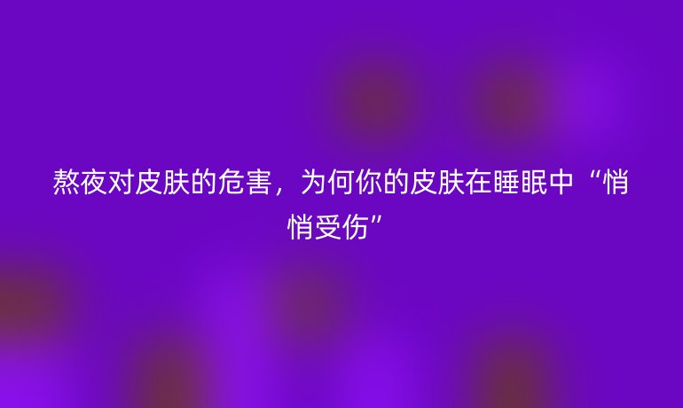 熬夜对皮肤的危害，为何你的皮肤在睡眠中“悄悄受伤”