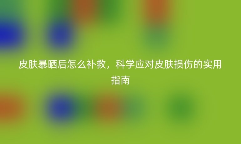 皮肤暴晒后怎么补救，科学应对皮肤损伤的实用指南
