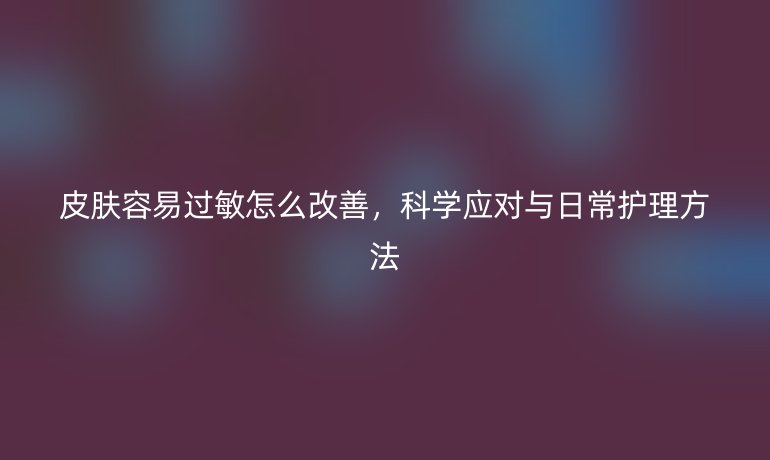 皮肤容易过敏怎么改善,科学应对与日常护理方法