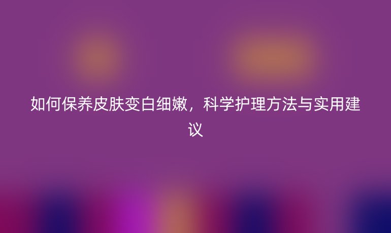 如何保养皮肤变白细嫩,科学护理方法与实用建议