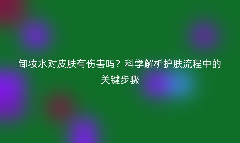 卸妆水对皮肤有伤害吗？科学解析护肤流程中的关键步骤