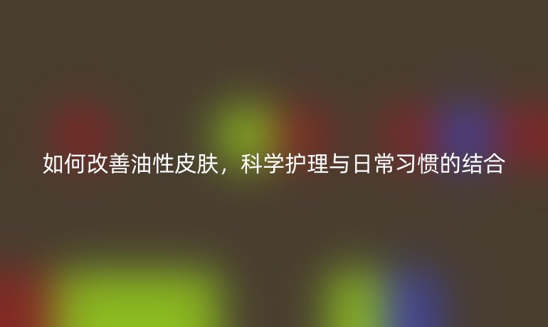 如何改善油性皮肤，科学护理与日常习惯的结合