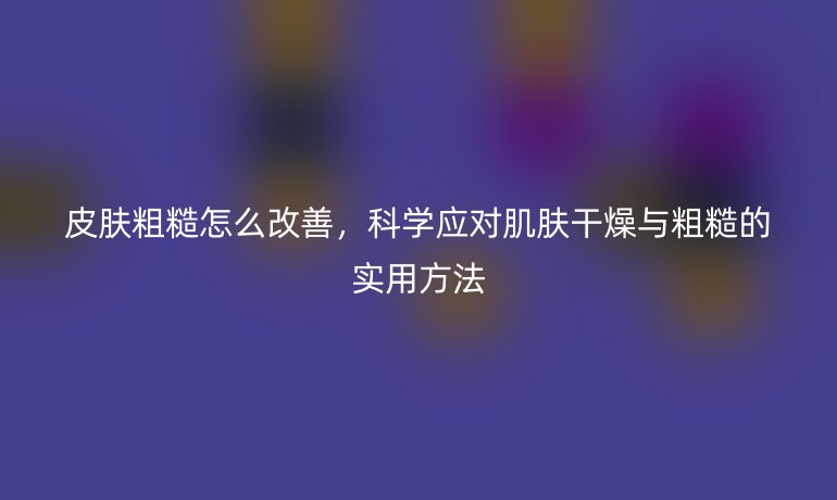 皮肤粗糙怎么改善,科学应对肌肤干燥与粗糙的实用方法