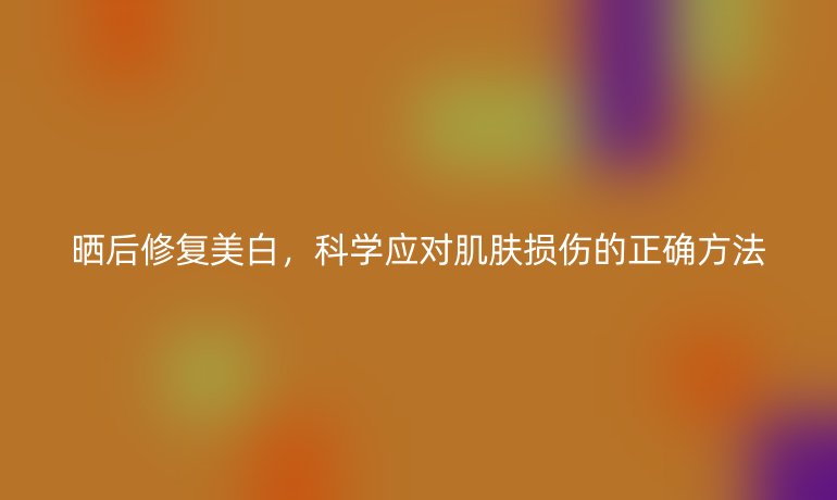 晒后修复美白,科学应对肌肤损伤的正确方法