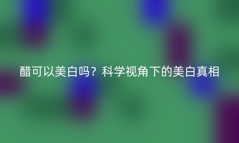 醋可以美白吗？科学视角下的美白真相