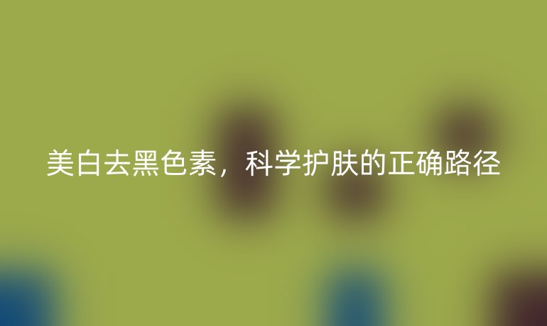 美白去黑色素,科学护肤的正确路径