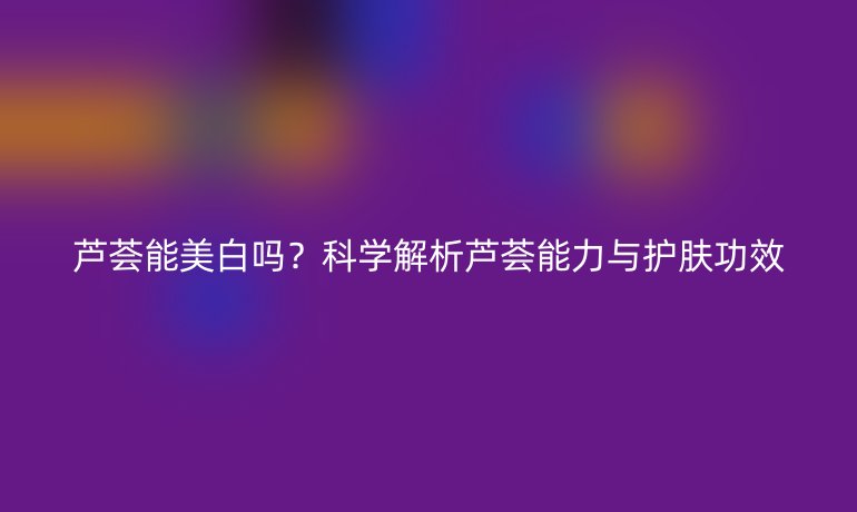芦荟能美白吗？科学解析芦荟能力与护肤功效