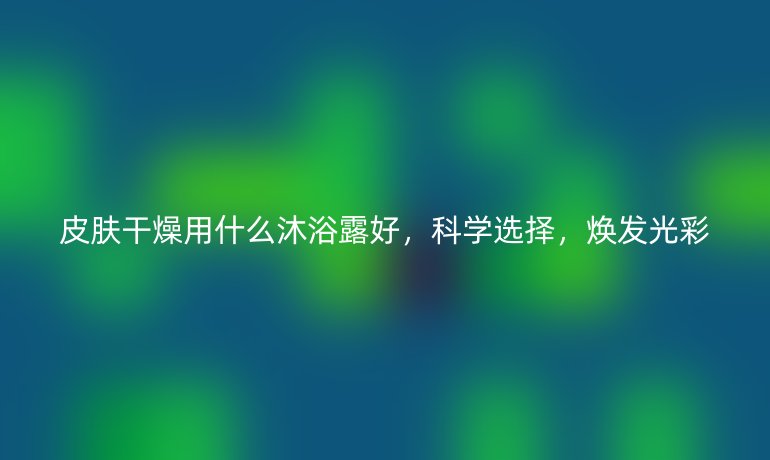 皮肤干燥用什么沐浴露好，科学选择，焕发光彩
