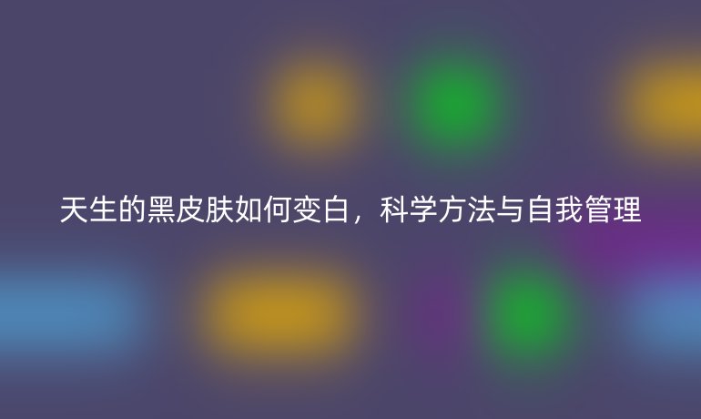 天生的黑皮肤如何变白,科学方法与自我管理