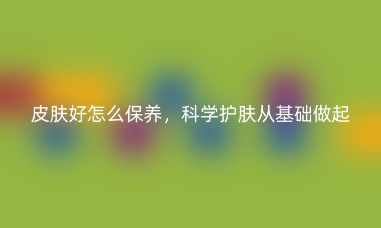 皮肤好怎么保养，科学护肤从基础做起