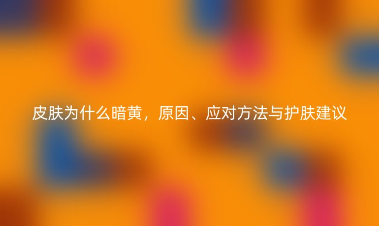 皮肤为什么暗黄，原因、应对方法与护肤建议