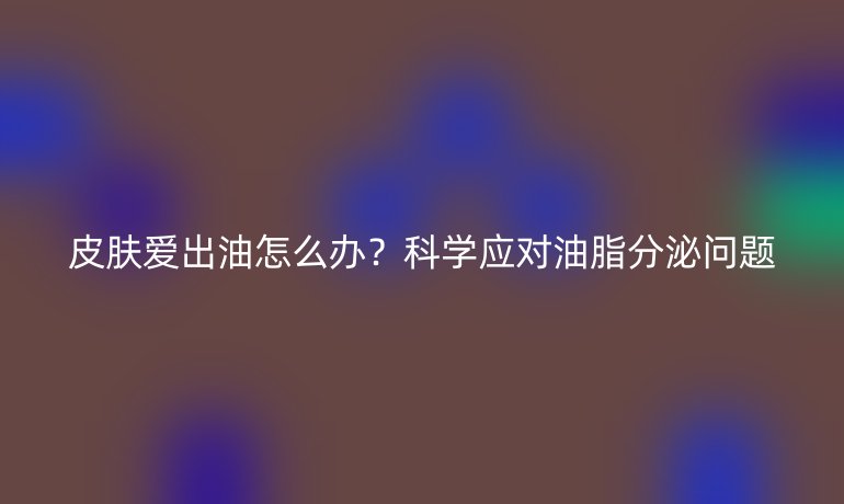 皮肤爱出油怎么办？科学应对油脂分泌问题