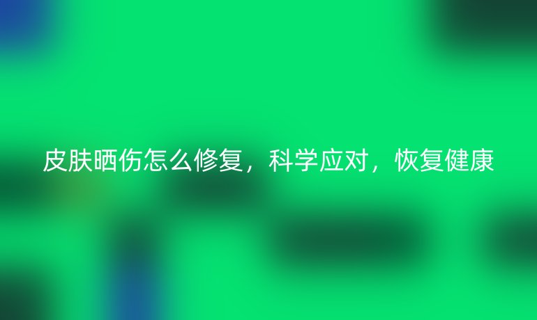 皮肤晒伤怎么修复，科学应对，恢复健康