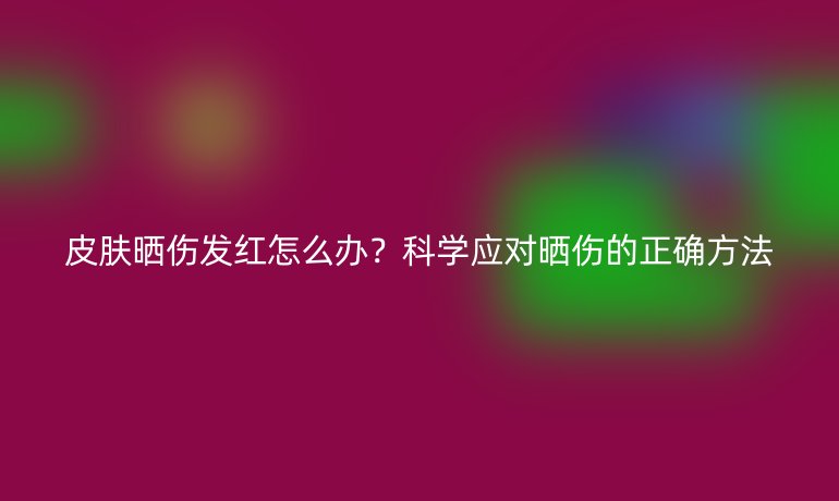 皮肤晒伤发红怎么办？科学应对晒伤的正确方法