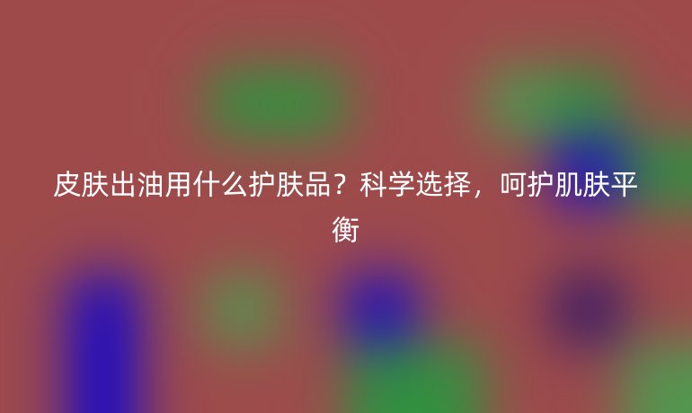 皮肤出油用什么护肤品？科学选择，呵护肌肤平衡