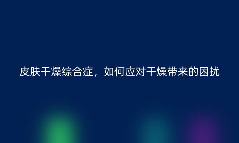 皮肤干燥综合症，如何应对干燥带来的困扰