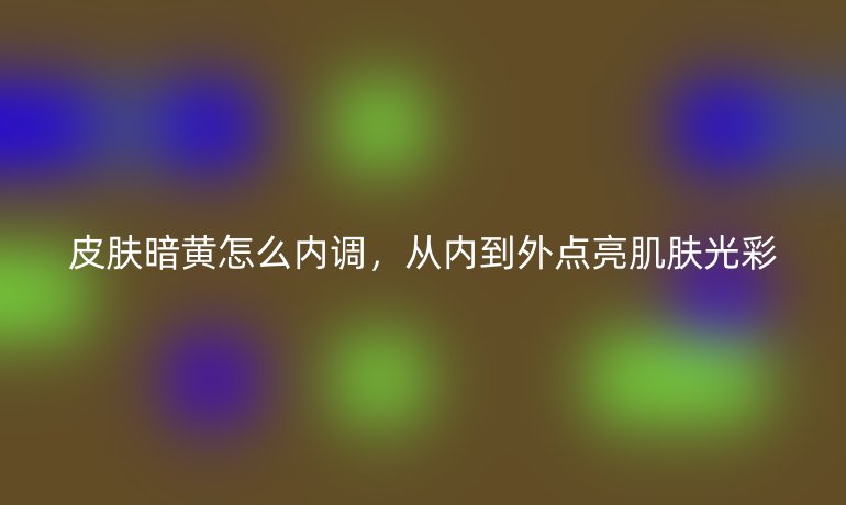 皮肤暗黄怎么内调，从内到外点亮肌肤光彩
