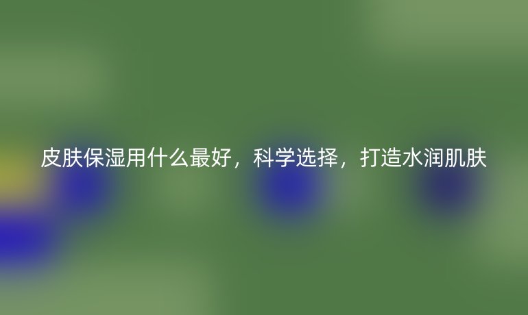 皮肤保湿用什么最好，科学选择，打造水润肌肤