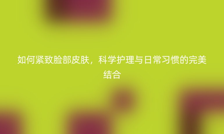 如何紧致脸部皮肤，科学护理与日常习惯的完美结合
