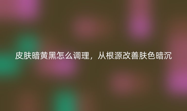 皮肤暗黄黑怎么调理，从根源改善肤色暗沉