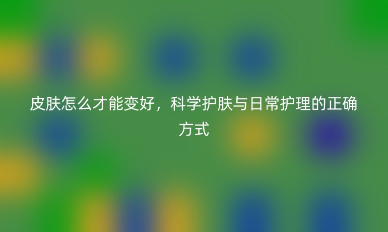 皮肤怎么才能变好，科学护肤与日常护理的正确方式