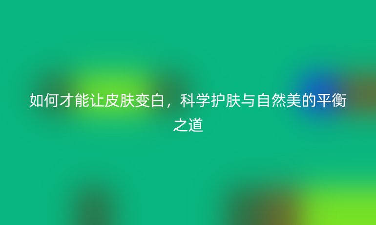 如何才能让皮肤变白，科学护肤与自然美的平衡之道