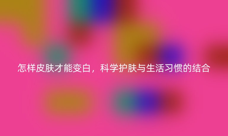 怎样皮肤才能变白，科学护肤与生活习惯的结合