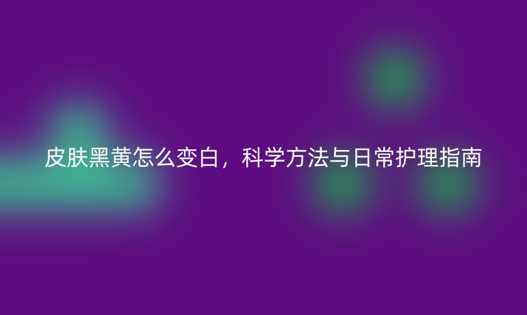 皮肤黑黄怎么变白，科学方法与日常护理指南