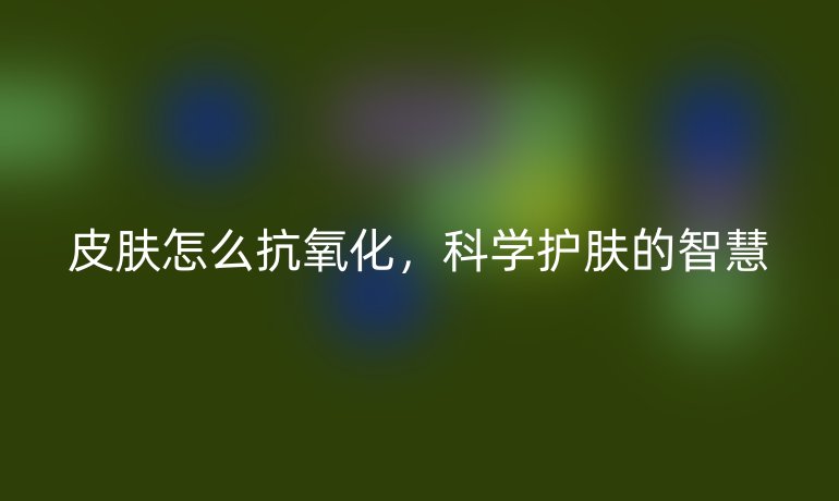 皮肤怎么抗氧化,科学护肤的智慧