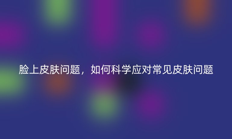 脸上皮肤问题,如何科学应对常见皮肤问题