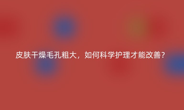 皮肤干燥毛孔粗大,如何科学护理才能改善?