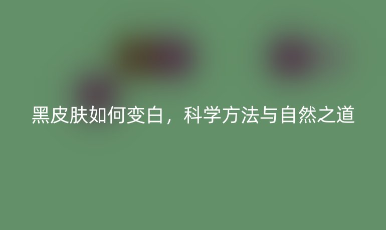 黑皮肤如何变白,科学方法与自然之道