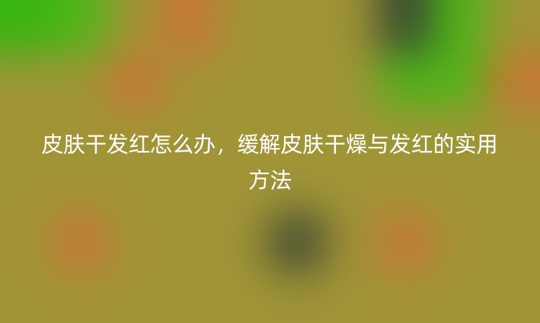 皮肤干发红怎么办,缓解皮肤干燥与发红的实用方法