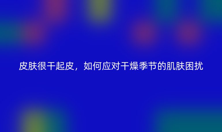 皮肤很干起皮,如何应对干燥季节的肌肤困扰