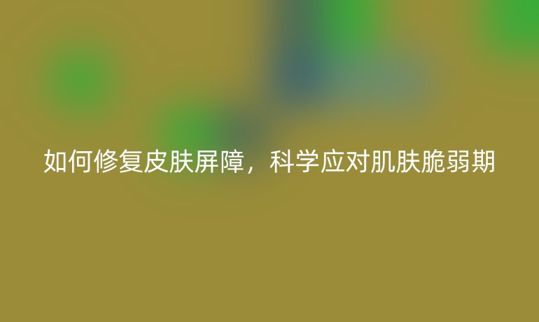 如何修复皮肤屏障,科学应对肌肤脆弱期