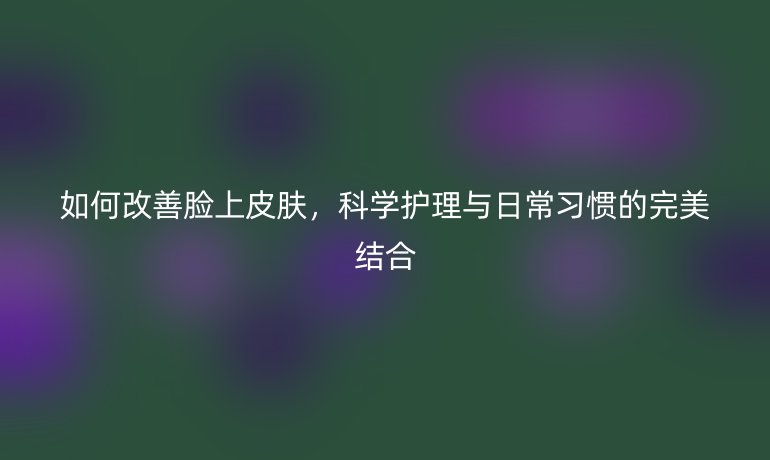 如何改善脸上皮肤,科学护理与日常习惯的完美结合