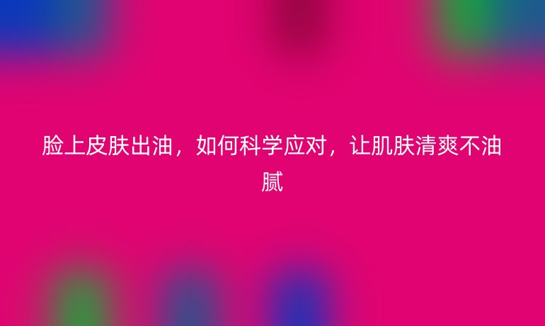 脸上皮肤出油,如何科学应对,让肌肤清爽不油腻