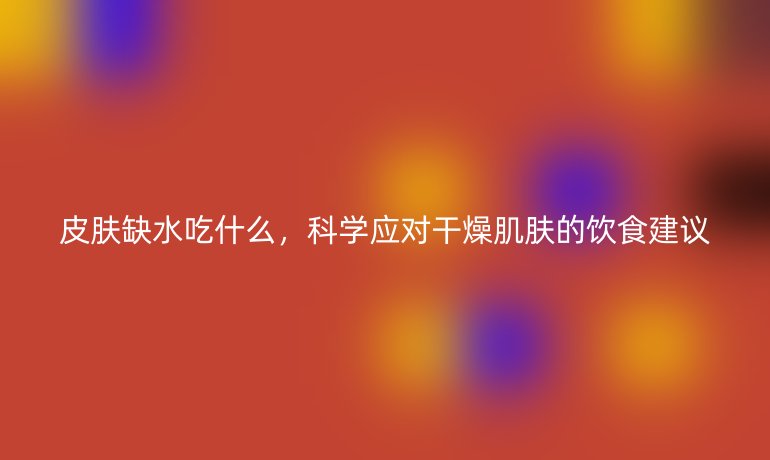 皮肤缺水吃什么，科学应对干燥肌肤的饮食建议